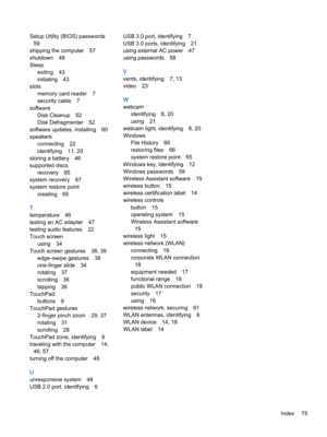Page 87Setup Utility (BIOS) passwords
59
shipping the computer57
shutdown48
Sleep
exiting43
initiating43
slots
memory card reader7
security cable7
software
Disk Cleanup52
Disk Defragmenter52
software updates, installing60
speakers
connecting22
identifying11, 20
storing a battery46
supported discs
recovery65
system recovery67
system restore point
creating65
T
temperature46
testing an AC adapter47
testing audio features22
Touch screen
using34
Touch screen gestures38, 39
edge–swipe gestures38
one-finger slide34...
