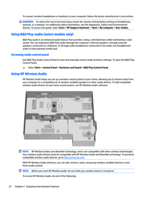Page 32To connect wireless headphones or headsets to your computer, follow the device manufacturer's instructions.WARNING!To reduce the risk of personal injury, lower the volume setting before putting on headphones, 
earbuds, or a headset. For additional safety information, see the 
Regulatory, Safety and Environmental 
Notices
. To access this guide, select Start > HP Support Assistant  > Next > My computer > User Guides.
Using B&O Play audio (select models only)
B&O Play audio is an enhanced audio feature...
