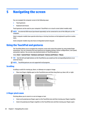 Page 365Navigating the screen
You can navigate the computer screen in the following ways:
●Touch gestures
●Keyboard and mouse
Touch gestures can be used on your computer's TouchPad or on a touch screen (select models only).
NOTE:An external USB mouse (purchased separately) can be connected to one of the USB ports on the 
computer.
Select computer models have special action keys or hot key functions on the keyboard to perform routine 
tasks.
Some computer models may also have an integrated numeric keypad....