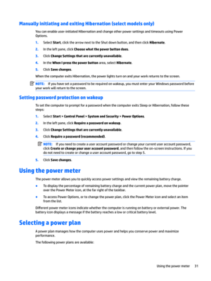 Page 41Manually initiating and exiting Hibernation (select models only)
You can enable user-initiated Hibernation and change other power settings and timeouts using Power 
Options.
1.Select Start, click the arrow next to the Shut down button, and then click Hibernate.
2.In the left pane, click Choose what the power button does.
3.Click Change Settings that are currently unavailable.
4.In the When I press the power button area, select Hibernate.
5.Click Save changes.
When the computer exits Hibernation, the...