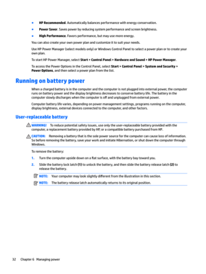 Page 42●HP Recommended. Automatically balances performance with energy conservation.
●Power Saver. Saves power by reducing system performance and screen brightness.
●High Performance. Favors performance, but may use more energy.
You can also create your own power plan and customize it to suit your needs.
Use HP Power Manager (select models only) or Windows Control Panel to select a power plan or to create your 
own plan.
To start HP Power Manager, select Start > Control Panel > Hardware and Sound > HP Power...