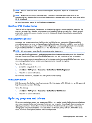 Page 49NOTE:Because solid state drives (SSDs) lack moving parts, they do not require HP 3D DriveGuard 
protection.NOTE:A hard drive in a primary hard drive bay or a secondary hard drive bay is protected by HP 3D 
DriveGuard. A hard drive installed in an optional docking device or connected to a USB port is not protected by 
HP 3D DriveGuard.
For more information, see the HP 3D DriveGuard software Help.
Identifying HP 3D DriveGuard status
The drive light on the computer changes color to show that the drive in a...