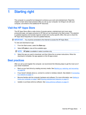 Page 111 Starting right
This computer is a powerful tool designed to enhance your work and entertainment. Read this
chapter to learn about best practices after you set up your computer, fun things to do with your
computer, and where to find additional HP resources.
Visit the HP Apps Store
The HP Apps Store offers a wide choice of popular games, entertainment and music apps,
productivity apps, and apps exclusive to HP that you can download to the Start screen. The selection
is updated regularly and includes...