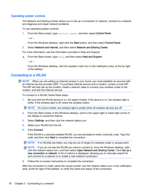 Page 28Operating system controls
The Network and Sharing Center allows you to set up a connection or network, connect to a network,
and diagnose and repair network problems.
To use operating system controls:
1.From the Start screen, type control panel, and then select Control Panel.
‒ or –
From the Windows desktop, right-click the Start button, and then select Control Panel.
2.Select Network and Internet, and then select Network and Sharing Center.
For more information, see the information provided in Help and...