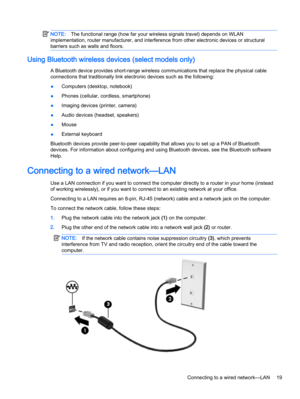 Page 29NOTE:The functional range (how far your wireless signals travel) depends on WLAN
implementation, router manufacturer, and interference from other electronic devices or structural
barriers such as walls and floors.

A Bluetooth device provides short-range wireless communications that replace the physical cable
connections that traditionally link electronic devices such as the following:
●Computers (desktop, notebook)
●Phones (cellular, cordless, smartphone)
●Imaging devices (printer, camera)
●Audio...