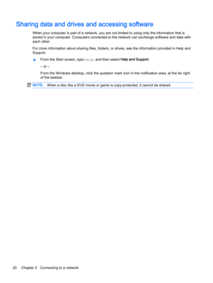 Page 30Sharing data and drives and accessing software
When your computer is part of a network, you are not limited to using only the information that is
stored in your computer. Computers connected to the network can exchange software and data with
each other.
For more information about sharing files, folders, or drives, see the information provided in Help and
Support.
▲From the Start screen, type help, and then select Help and Support.
‒ or –
From the Windows desktop, click the question mark icon in the...