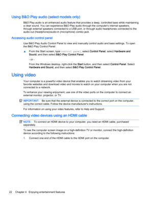 Page 32Using B&O Play audio (select models only)
B&O Play audio is an enhanced audio feature that provides a deep, controlled bass while maintaining
a clear sound. You can experience B&O Play audio through the computer's internal speakers,
through external speakers connected to a USB port, or through audio headphones connected to the
audio-out (headphone)/audio-in (microphone) combo jack.
Accessing audio control panel
Use B&O Play Audio Control Panel to view and manually control audio and bass settings. To...