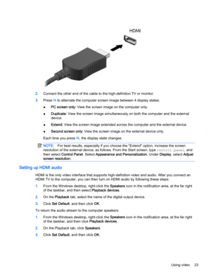 Page 332.Connect the other end of the cable to the high-definition TV or monitor.
3.Press f4 to alternate the computer screen image between 4 display states:
●PC screen only: View the screen image on the computer only.
●Duplicate: View the screen image simultaneously on both the computer and the external
device.
●Extend: View the screen image extended across the computer and the external device.
●Second screen only: View the screen image on the external device only.
Each time you press f4, the display state...