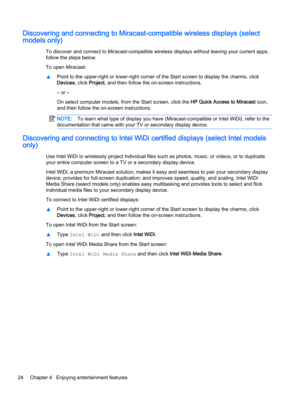 Page 34Discovering and connecting to Miracast-compatible wireless displays (select
models only)
To discover and connect to Miracast-compatible wireless displays without leaving your current apps,
follow the steps below.
To open Miracast:
▲Point to the upper-right or lower-right corner of the Start screen to display the charms, click
Devices, click Project, and then follow the on-screen instructions.
– or –
On select computer models, from the Start screen, click the HP Quick Access to Miracast icon,
and then...
