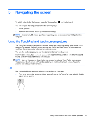 Page 355 Navigating the screen
To quickly return to the Start screen, press the Windows key  on the keyboard.
You can navigate the computer screen in the following ways:
●Touch gestures
●Keyboard and optional mouse (purchased separately)
NOTE:An external USB mouse (purchased separately) can be connected to a USB port on the
computer.
Using the TouchPad and touch screen gestures
The TouchPad helps you navigate the computer screen and control the pointer using simple touch
gestures. To navigate the touch screen,...