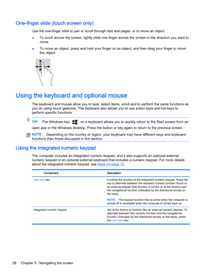 Page 38One-finger slide (touch screen only)
Use the one-finger slide to pan or scroll through lists and pages, or to move an object.
●To scroll across the screen, lightly slide one finger across the screen in the direction you want to
move.
●To move an object, press and hold your finger on an object, and then drag your finger to move
the object.
Using the keyboard and optional mouse
The keyboard and mouse allow you to type, select items, scroll and to perform the same functions as
you do using touch gestures....