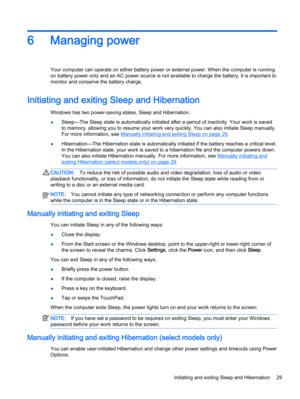 Page 396 Managing power
Your computer can operate on either battery power or external power. When the computer is running
on battery power only and an AC power source is not available to charge the battery, it is important to
monitor and conserve the battery charge.
Initiating and exiting Sleep and Hibernation 
Windows has two power-saving states, Sleep and Hibernation.
●Sleep—The Sleep state is automatically initiated after a period of inactivity. Your work is saved
to memory, allowing you to resume your work...