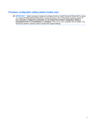 Page 5
IMPORTANT:Select computer models are configured with an Intel® Pentium® N35xx/N37xx series
or a Celeron® N28xx/N29xx/N30xx/N31xx series processor and a Windows® operating system. If
your computer is configured as described, do not change the processor configuration setting in
msconfig.exe from 4 or 2 processors to 1 processor. If you do so, your computer will not restart. You
will have to perform a factory reset to restore the original settings.
v 
