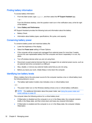 Page 42Finding battery information
To access battery information:
1.From the Start screen, type support, and then select the HP Support Assistant app.
‒ or –
From the Windows desktop, click the question mark icon in the notification area, at the far right
of the taskbar.
2.Select Battery and Performance.
HP Support Assistant provides the following tools and information about the battery:
●Battery Check
●Information about battery types, specifications, life cycles, and capacity
Conserving battery power
To...