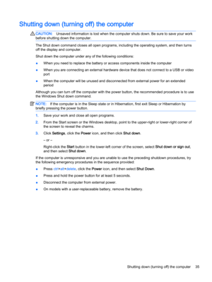 Page 45Shutting down (turning off) the computer
CAUTION:Unsaved information is lost when the computer shuts down. Be sure to save your work
before shutting down the computer.
The Shut down command closes all open programs, including the operating system, and then turns
off the display and computer.
Shut down the computer under any of the following conditions:
●When you need to replace the battery or access components inside the computer
●When you are connecting an external hardware device that does not connect...