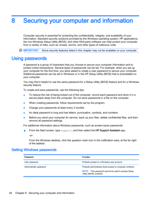 Page 508 Securing your computer and information
Computer security is essential for protecting the confidentiality, integrity, and availability of your
information. Standard security solutions provided by the Windows operating system, HP applications,
the non-Windows Setup Utility (BIOS), and other third-party software can help protect your computer
from a variety of risks, such as viruses, worms, and other types of malicious code.
IMPORTANT:Some security features listed in this chapter may not be available on...