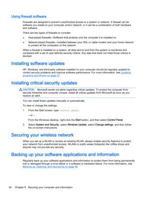 Page 52Using firewall software
Firewalls are designed to prevent unauthorized access to a system or network. A firewall can be
software you install on your computer and/or network, or it can be a combination of both hardware
and software.
There are two types of firewalls to consider:
●Host-based firewalls—Software that protects only the computer it is installed on.
●Network-based firewalls—Installed between your DSL or cable modem and your home network
to protect all the computers on the network.
When a...