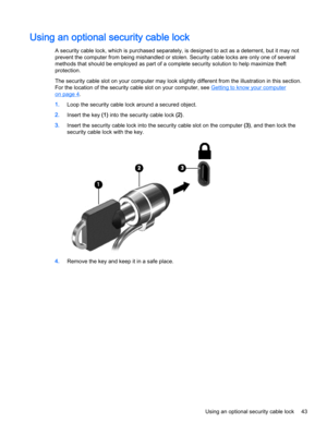 Page 53Using an optional security cable lock
A security cable lock, which is purchased separately, is designed to act as a deterrent, but it may not
prevent the computer from being mishandled or stolen. Security cable locks are only one of several
methods that should be employed as part of a complete security solution to help maximize theft
protection.
The security cable slot on your computer may look slightly different from the illustration in this section.
For the location of the security cable slot on your...