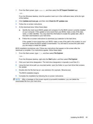 Page 551.From the Start screen, type support, and then select the HP Support Assistant app.
‒ or –
From the Windows desktop, click the question mark icon in the notification area, at the far right
of the taskbar.
2.Click Updates and tune-ups, and then click Check for HP updates now.
3.Follow the on-screen instructions.
4.At the download area, follow these steps:
a.Identify the most recent BIOS update and compare it to the BIOS version currently installed
on your computer. If the update is more recent than your...