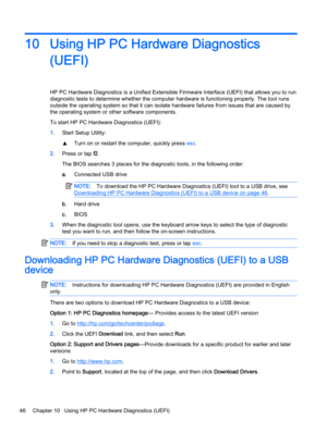 Page 5610 Using HP PC Hardware Diagnostics
(UEFI)
HP PC Hardware Diagnostics is a Unified Extensible Firmware Interface (UEFI) that allows you to run
diagnostic tests to determine whether the computer hardware is functioning properly. The tool runs
outside the operating system so that it can isolate hardware failures from issues that are caused by
the operating system or other software components.
To start HP PC Hardware Diagnostics (UEFI):
1.Start Setup Utility:
▲Turn on or restart the computer, quickly press...