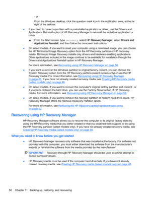 Page 60- or -
From the Windows desktop, click the question mark icon in the notification area, at the far
right of the taskbar.
●If you need to correct a problem with a preinstalled application or driver, use the Drivers and
Applications Reinstall option of HP Recovery Manager to reinstall the individual application or
driver.
▲From the Start screen, type recovery, select HP Recovery Manager, select Drivers and
Applications Reinstall, and then follow the on-screen instructions.
●On select models, if you want to...