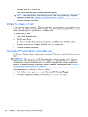 Page 621.If possible, back up all personal files.
2.Insert the HP Recovery media, and then restart the computer.
NOTE:If the computer does not automatically restart in HP Recovery Manager, change the
computer boot order. See 
Changing the computer boot order on page 52.
3.Follow the on-screen instructions.
Changing the computer boot order
If your computer does not restart in HP Recovery Manager, you can change the computer boot order,
which is the order of devices listed in BIOS where the computer looks for...