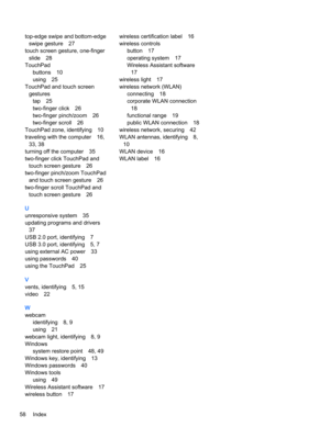 Page 68top-edge swipe and bottom-edge
swipe gesture 27
touch screen gesture, one-finger
slide 28
TouchPad
buttons 10
using 25
TouchPad and touch screen
gestures
tap 25
two-finger click 26
two-finger pinch/zoom 26
two-finger scroll 26
TouchPad zone, identifying 10
traveling with the computer 16,
33, 38
turning off the computer 35
two-finger click TouchPad and
touch screen gesture 26
two-finger pinch/zoom TouchPad
and touch screen gesture 26
two-finger scroll TouchPad and
touch screen gesture 26
U
unresponsive...