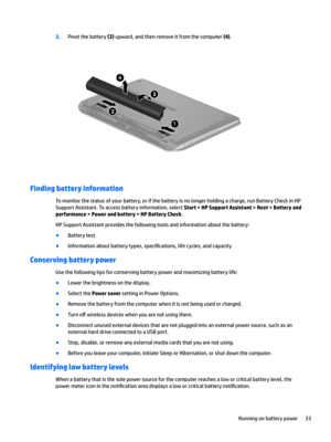 Page 433.Pivot the battery (3) upward, and then remove it from the computer (4).
Finding battery information
To monitor the status of your battery, or if the battery is no longer holding a charge, run Battery Check in HP Support Assistant. To access battery information, select 
Start > HP Support Assistant > Next > Battery and 
performance
 > Power and battery > HP Battery Check.
HP Support Assistant provides the following tools and information about the battery:
●Battery test
●Information about battery types,...