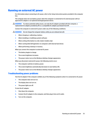 Page 45Running on external AC power
For information about connecting to AC power, refer to the Setup Instructions poster provided in the computer 
box.
The computer does not use battery power when the computer is connected to AC external power with an 
approved AC adapter or an optional docking/expansion device.
WARNING!To reduce potential safety issues, use only the AC adapter provided with the computer, a 
replacement AC adapter provided by HP, or a compatible AC adapter purchased from HP.
Connect the...