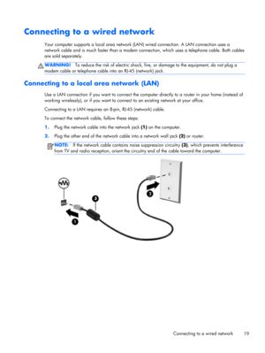 Page 29Connecting to a wired network
Your computer supports a local area network (LAN) wired connection. A LAN connection uses a
network cable and is much faster than a modem connection, which uses a telephone cable. Both cables
are sold separately.
WARNING!To reduce the risk of electric shock, fire, or damage to the equipment, do not plug a
modem cable or telephone cable into an RJ-45 (network) jack.
Connecting to a local area network (LAN) 
Use a LAN connection if you want to connect the computer directly to...