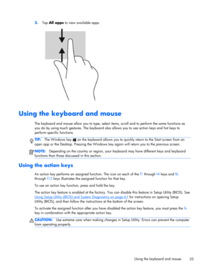 Page 452.Tap All apps to view available apps.
Using the keyboard and mouse 
The keyboard and mouse allow you to type, select items, scroll and to perform the same functions as
you do by using touch gestures. The keyboard also allows you to use action keys and hot keys to
perform specific functions.
TIP:The Windows key  on the keyboard allows you to quickly return to the Start screen from an
open app or the Desktop. Pressing the Windows key again will return you to the previous screen.
NOTE:Depending on the...
