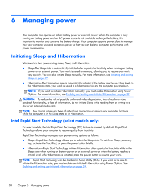 Page 486 Managing power
Your computer can operate on either battery power or external power. When the computer is only
running on battery power and an AC power source is not available to charge the battery, it is
important to monitor and conserve the battery charge. Your computer supports power plans to manage
how your computer uses and conserves power so that you can balance computer performance with
power conservation.
Initiating Sleep and Hibernation
Windows has two power-saving states, Sleep and...