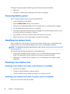 Page 52HP Support Assistant provides the following tools and information about the battery:
●Battery test
●Information on battery types, specifications, life cycles, and capacity
Conserving battery power
Tips for conserving battery power and maximizing battery life:
●Lower the brightness on the display.
●Select the Power saver setting in Power Options.
●Remove the user-replaceable battery from the computer when it is not being used or charged.
●Turn off wireless devices when you are not using them.
●Disconnect...