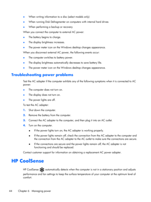 Page 54●When writing information to a disc (select models only)
●When running Disk Defragmenter on computers with internal hard drives
●When performing a backup or recovery
When you connect the computer to external AC power:
●The battery begins to charge.
●The display brightness increases.
●The power meter icon on the Windows desktop changes appearance.
When you disconnect external AC power, the following events occur:
●The computer switches to battery power.
●The display brightness automatically decreases to...