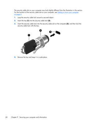 Page 70The security cable slot on your computer may look slightly different from the illustration in this section.
For the location of the security cable slot on your computer, see 
Getting to know your computer
on page 4.
1.Loop the security cable lock around a secured object.
2.Insert the key (1) into the security cable lock (2).
3.Insert the security cable lock into the security cable slot on the computer (3), and then lock the
security cable lock with the key.
4.Remove the key and keep it in a safe place....