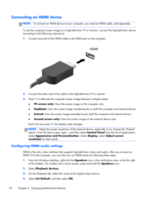 Page 34Connecting an HDMI device
NOTE:To connect an HDMI device to your computer, you need an HDMI cable, sold separately.
To see the computer screen image on a high-definition TV or monitor, connect the high-definition device
according to the following instructions.
1.Connect one end of the HDMI cable to the HDMI port on the computer.
2.Connect the other end of the cable to the high-definition TV or monitor.
3.Press f4 to alternate the computer screen image between 4 display states:
●PC screen only: View the...