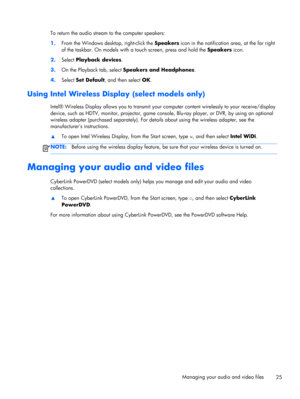 Page 35To return the audio stream to the computer speakers:
1.From the Windows desktop, right-click the Speakers icon in the notification area, at the far right
of the taskbar. On models with a touch screen, press and hold the Speakers icon.
2.Select Playback devices.
3.On the Playback tab, select Speakers and Headphones.
4.Select Set Default, and then select OK.
Using Intel Wireless Display (select models only)
Intel® Wireless Display allows you to transmit your computer content wirelessly to your...