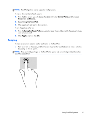 Page 37NOTE:TouchPad gestures are not supported in all programs.
To view a demonstration of each gesture:
1.From the Start screen, type c to display the Apps list. Select Control Panel, and then select
Hardware and Sound.
2.Select Synaptics TouchPad.
3.Click a gesture to activate the demonstration.
To turn the gestures off or on:
1.From the Synaptics TouchPad screen, select or clear the check box next to the gesture that you
want to turn on or off.
2.Click Apply, and then click OK.
Tapping 
To make an on-screen...