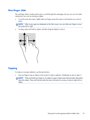 Page 41One-finger slide
The one-finger slide is mostly used to pan or scroll through lists and pages, but you can use it for other
interactions, too, such as moving an object.
●To scroll across the screen, lightly slide one finger across the screen in the direction you want to
move.
NOTE:When many apps are displayed on the Start screen, you can slide your finger to move
the screen left or right.
●To drag, press and hold an object, and then drag the object to move it.
Tapping
To make an on-screen selection, use...