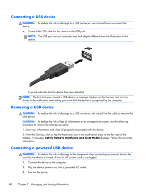 Page 58Connecting a USB device
CAUTION:To reduce the risk of damage to a USB connector, use minimal force to connect the
device.
▲Connect the USB cable for the device to the USB port.
NOTE:The USB port on your computer may look slightly different from the illustration in this
section.
A sound indicates that the device has been detected.
NOTE:The first time you connect a USB device, a message displays on the Desktop and an icon
shows in the notification area letting you know that the device is recognized by the...