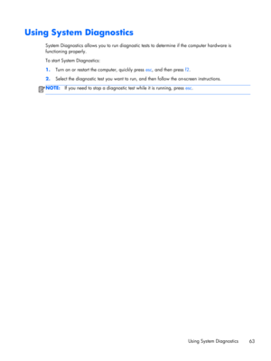 Page 73Using System Diagnostics
System Diagnostics allows you to run diagnostic tests to determine if the computer hardware is
functioning properly.
To start System Diagnostics:
1.Turn on or restart the computer, quickly press esc, and then press f2.
2.Select the diagnostic test you want to run, and then follow the on-screen instructions.
NOTE:If you need to stop a diagnostic test while it is running, press esc.
Using System Diagnostics
63 