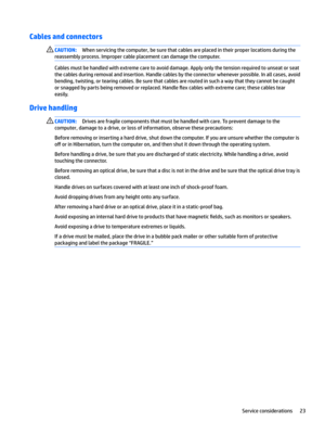 Page 31Cables and connectorsCAUTION:When servicing the computer, be sure that cables are placed in their proper locations during the 
reassembly process. Improper cable placement can damage the computer.
Cables must be handled with extreme care to avoid damage. Apply only the tension required to unseat or seat 
the cables during removal and insertion. Handle cables by the connector whenever possible. In all cases, avoid  bending, twisting, or tearing cables. Be sure that cables are routed in such a way that...