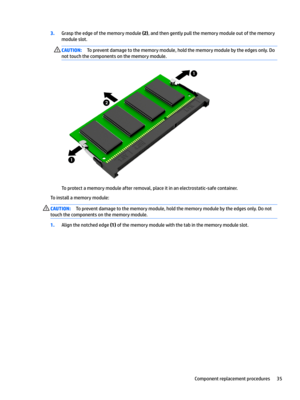 Page 433.Grasp the edge of the memory module (2), and then gently pull the memory module out of the memory 
module slot.CAUTION:To prevent damage to the memory module, hold the memory module by the edges only. Do 
not touch the components on the memory module. 
To protect a memory module after removal, place it in an electrostatic-safe container.
To install a memory module:
CAUTION:To prevent damage to the memory module, hold the memory module by the edges only. Do not 
touch the components on the memory...