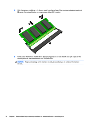 Page 442.With the memory module at a 45-degree angle from the surface of the memory module compartment 
(2), press the module into the memory module slot until it is seated.
3.Gently press the memory module down (3), applying pressure to both the left and right edges of the 
memory module, until the retention clips snap into place.
CAUTION:To prevent damage to the memory module, be sure that you do not bend the memory 
module.36Chapter 5   Removal and replacement procedures for authorized service provider parts  