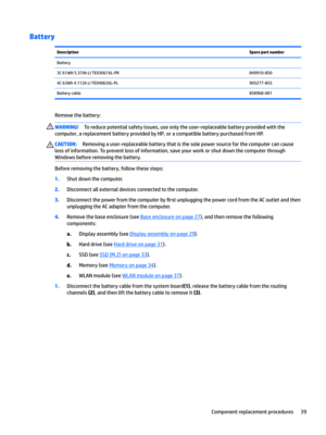 Page 47BatteryDescriptionSpare part numberBattery 3C 61WH 5.37Ah LI TE03061XL-PR849910-8504C 63Wh 4.112A LI TE04063XL-PL905277-855Battery cable858968-001
Remove the battery:
WARNING!To reduce potential safety issues, use only the user-replaceable battery provided with the 
computer, a replacement battery provided by HP, or a compatible battery purchased from HP.CAUTION:Removing a user-replaceable battery that is the sole power source for the computer can cause 
loss of information. To prevent loss of...