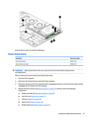 Page 51Reverse this procedure to install the USB board.
Power button board
DescriptionSpare part numberPower button board858974-001Power button board cable858966-001IMPORTANT:Make special note of each screw and screw lock size and location during removal 
and replacement
Before removing the power button board, follow these steps:
1.Shut down the computer.
2.Disconnect all external devices connected to the computer.
3.Disconnect the power from the computer by 