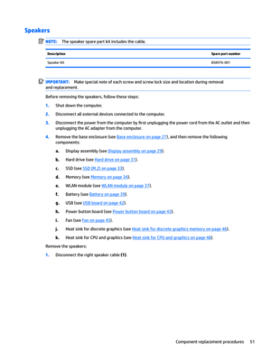 Page 59SpeakersNOTE:The speaker spare part kit includes the cable.DescriptionSpare part numberSpeaker Kit858976-001IMPORTANT:Make special note of each screw and screw lock size and location during removal 
and replacement.
Before removing the speakers, follow these steps:
1.Shut down the computer.
2.Disconnect all external devices connected to the computer.
3.Disconnect the power from the computer by 