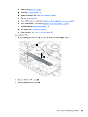 Page 67f.Battery (see Battery on page 39).
g.USB (see USB board on page 42).
h.Power button board (see Power button board on page 43).
i.Fan (see Fan on page 45).
j.Heat sink for discrete graphics (see Heat sink for discrete graphics memory on page 46).
k.Heat sink for CPU and graphics (see Heat sink for CPU and graphics on page 48).
l.System board (see System board on page 53).
m.RTC battery (see RTC battery on page 55).
n.Power connector (see Power connector on page 56).
Remove the TouchPad:
1.Remove 3...