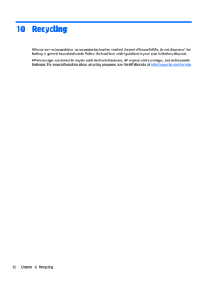 Page 9010Recycling
When a non-rechargeable or rechargeable battery has reached the end of its useful life, do not dispose of the battery in general household waste. Follow the local laws and regulations in your area for battery disposal.
HP encourages customers to recycle used electronic hardware, HP original print cartridges, and rechargeable 
batteries. For more information about recycling programs, see the HP Web site at 
http://www.hp.com/recycle.
82Chapter 10   Recycling 