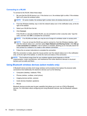 Page 28Connecting to a WLAN
To connect to the WLAN, follow these steps:
1.Be sure that the WLAN device is on. If the device is on, the wireless light is white. If the wireless
light is off, press the wireless button.
NOTE:On some models, the wireless light is amber when all wireless devices are off.
2.From the Windows desktop, tap or click the network status icon in the notification area, at the far
right of the taskbar.
3.Select your WLAN from the list.
4.Click Connect.
If the WLAN is a security-enabled WLAN,...